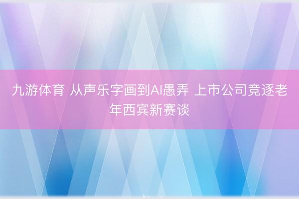 九游体育 从声乐字画到AI愚弄 上市公司竞逐老年西宾新赛谈